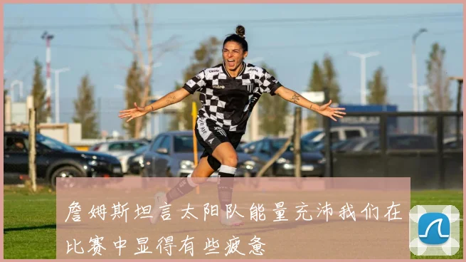 詹姆斯坦言太阳队能量充沛我们在比赛中显得有些疲惫