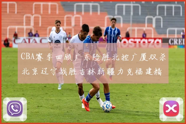 CBA赛季回顾广东险胜北控广厦双杀北京辽宁战胜吉林新疆力克福建精彩纷呈