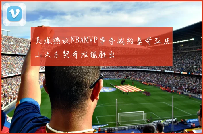 美媒热议NBAMVP争夺战约基奇亚历山大东契奇谁能胜出