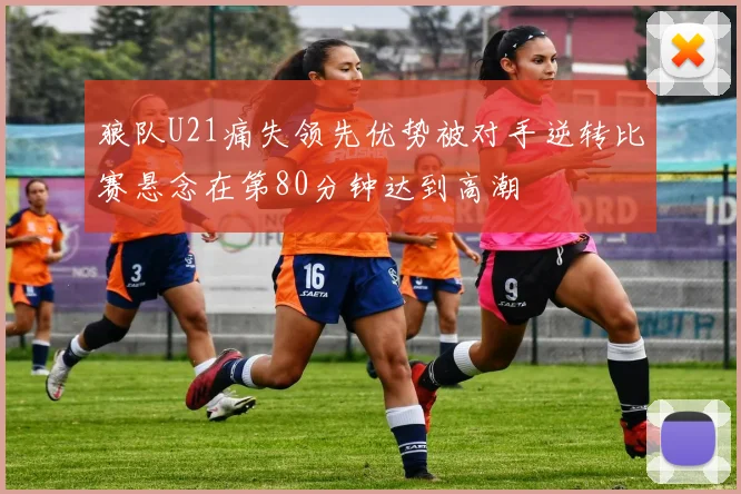 狼队U21痛失领先优势被对手逆转比赛悬念在第80分钟达到高潮