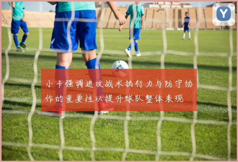 小卡强调进攻战术执行力与防守协作的重要性以提升球队整体表现