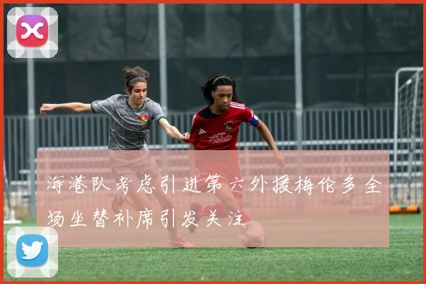 海港队考虑引进第六外援梅伦多全场坐替补席引发关注