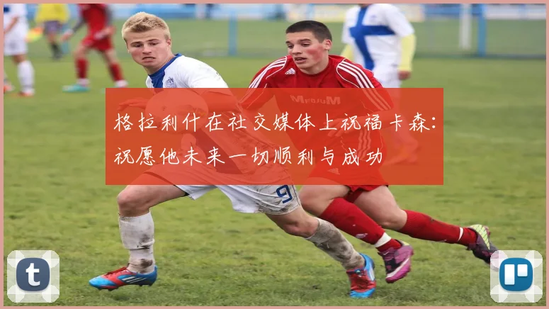 格拉利什在社交媒体上祝福卡森：祝愿他未来一切顺利与成功