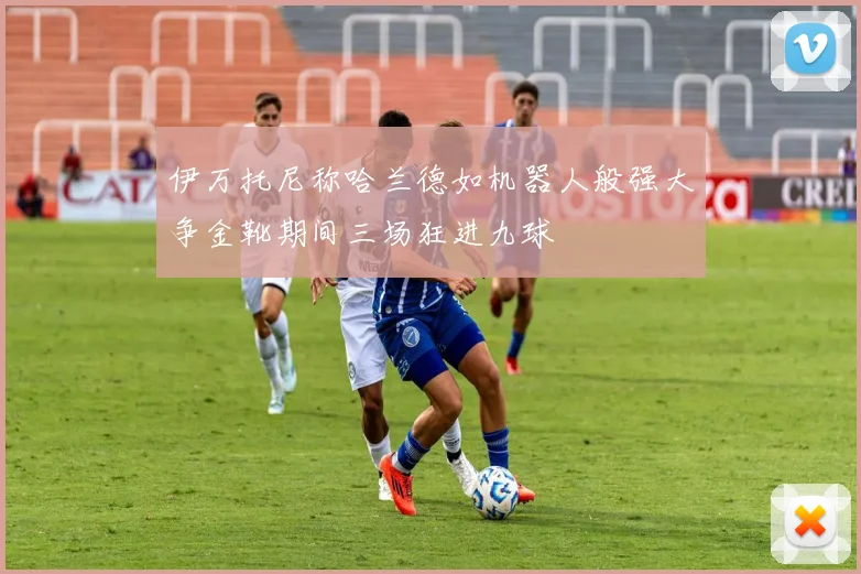 伊万托尼称哈兰德如机器人般强大争金靴期间三场狂进九球