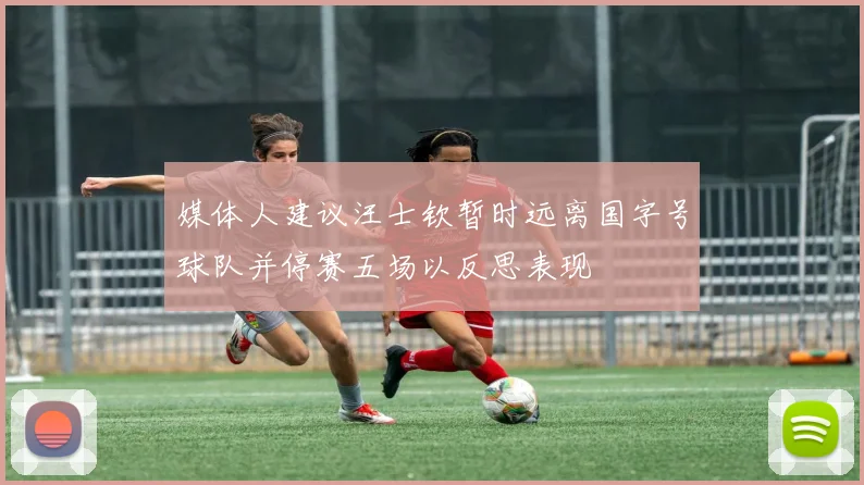 媒体人建议汪士钦暂时远离国字号球队并停赛五场以反思表现