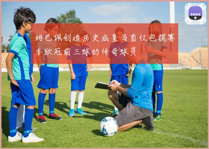 姆巴佩创造历史成皇马首位包揽赛季欧冠前三球的传奇球员