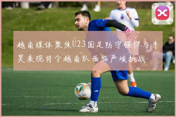 越南媒体聚焦U23国足防守强悍与李昊表现将令越南队面临严峻挑战