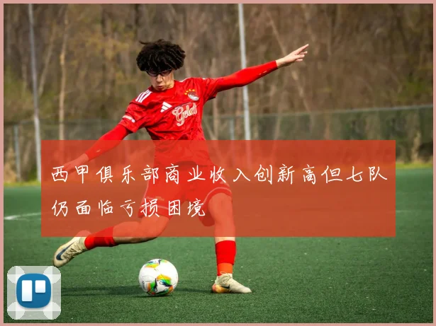 西甲俱乐部商业收入创新高但七队仍面临亏损困境