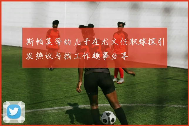 斯帕莱蒂的儿子在尤文任职球探引发热议与找工作趣事分享
