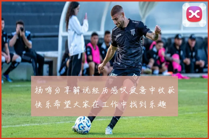 杨鸣分享解说经历感叹疲惫中收获快乐希望大家在工作中找到乐趣