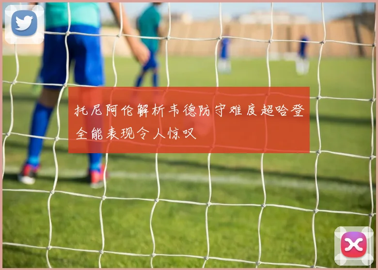托尼阿伦解析韦德防守难度超哈登全能表现令人惊叹