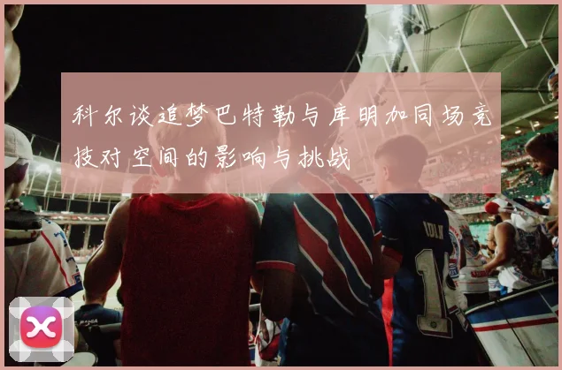 科尔谈追梦巴特勒与库明加同场竞技对空间的影响与挑战