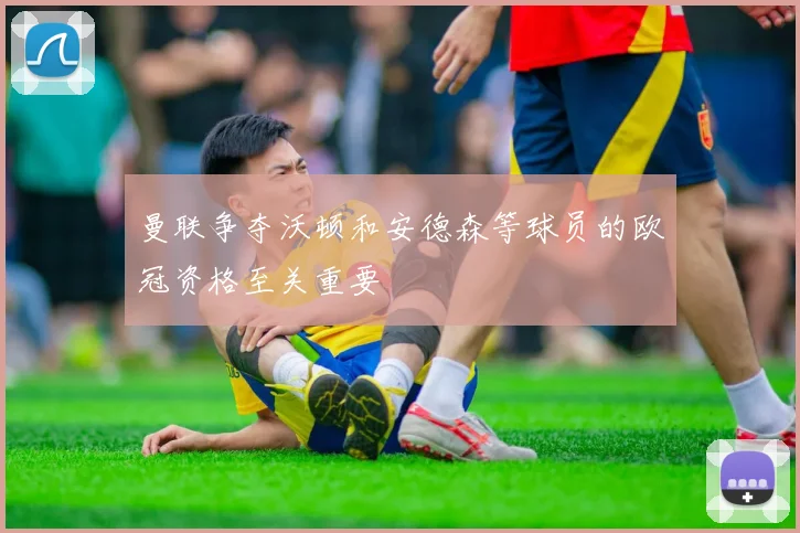 曼联争夺沃顿和安德森等球员的欧冠资格至关重要