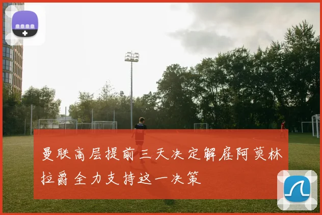 曼联高层提前三天决定解雇阿莫林拉爵全力支持这一决策