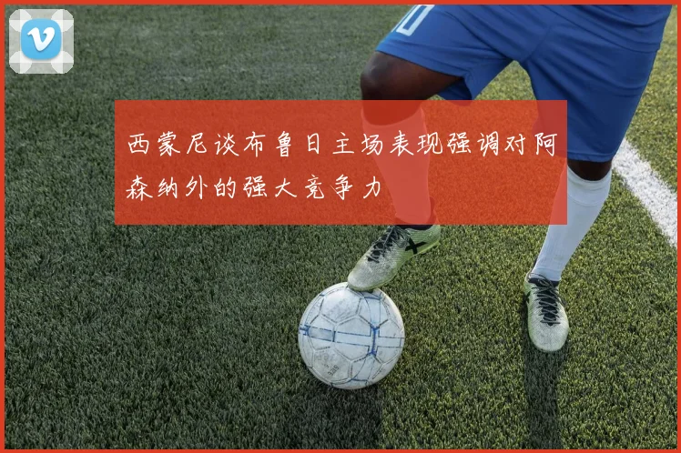 西蒙尼谈布鲁日主场表现强调对阿森纳外的强大竞争力