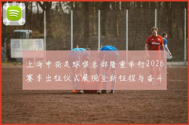 上海申花足球俱乐部隆重举行2026赛季出征仪式展现全新征程与奋斗目标