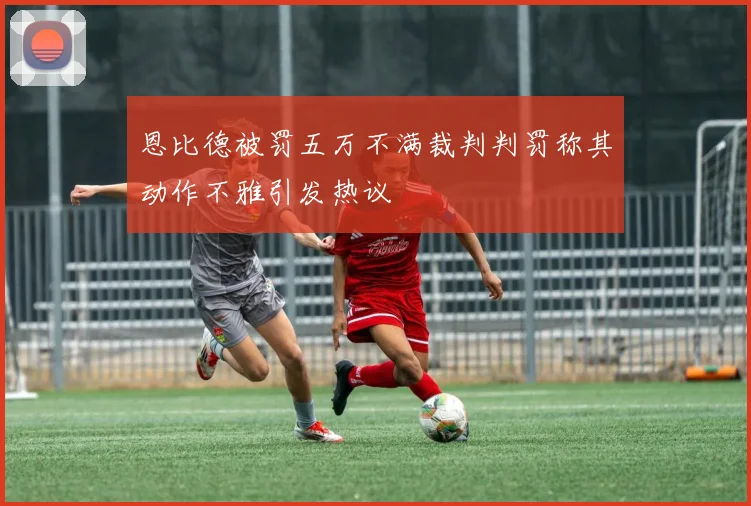 恩比德被罚五万不满裁判判罚称其动作不雅引发热议