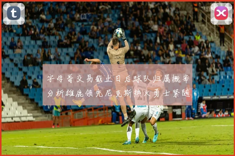 字母哥交易截止日后球队归属概率分析雄鹿领先尼克斯热火勇士紧随其后
